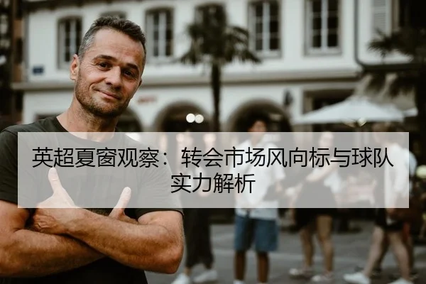 英超夏窗观察：转会市场风向标与球队实力解析